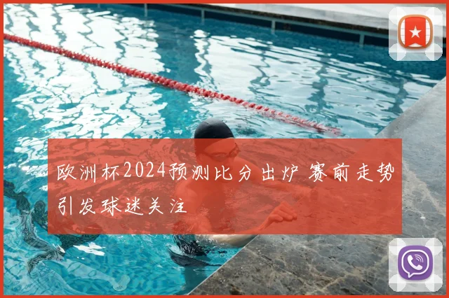 欧洲杯2024预测比分出炉 赛前走势引发球迷关注