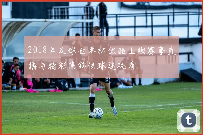 2018年足球世界杯优酷上线赛事直播与精彩集锦供球迷观看