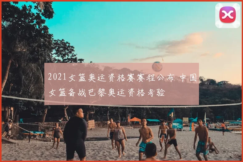 2021女篮奥运资格赛赛程公布 中国女篮备战巴黎奥运资格考验