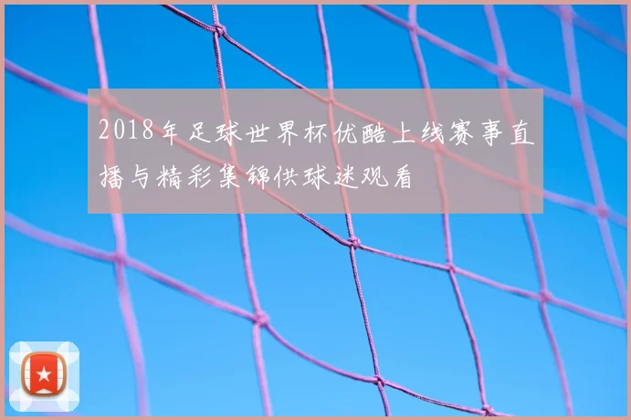 2018年足球世界杯优酷上线赛事直播与精彩集锦供球迷观看