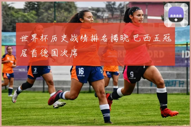 世界杯历史战绩排名揭晓 巴西五冠居首德国次席