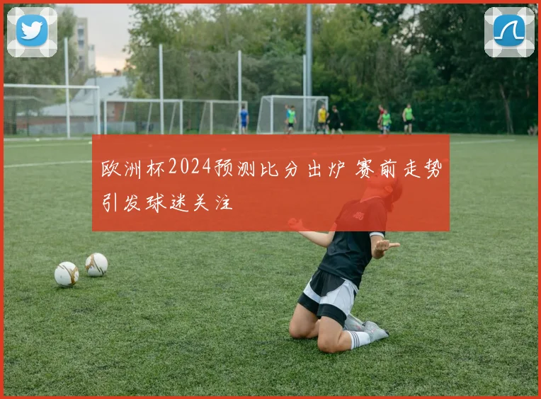 欧洲杯2024预测比分出炉 赛前走势引发球迷关注
